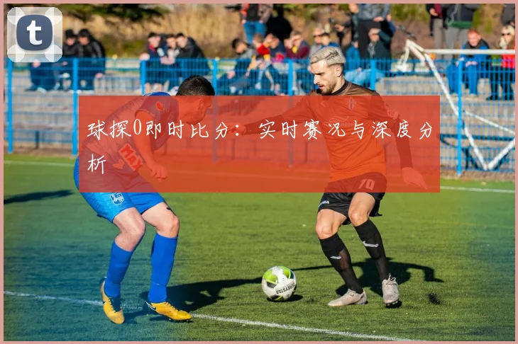 球探0即时比分:实时赛况与深度分析