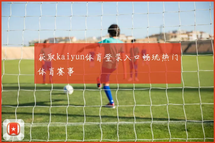 获取kaiyun体育登录入口畅玩热门体育赛事