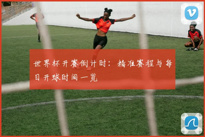 世界杯开赛倒计时:精准赛程与每日开球时间一览