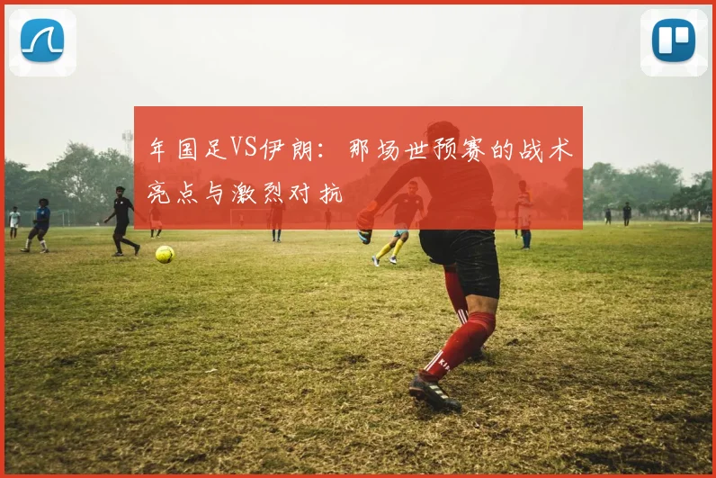 年国足VS伊朗：那场世预赛的战术亮点与激烈对抗