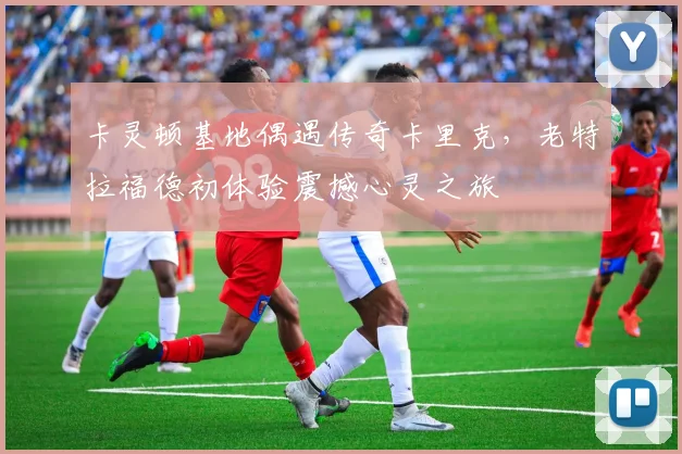卡灵顿基地偶遇传奇卡里克,老特拉福德初体验震撼心灵之旅