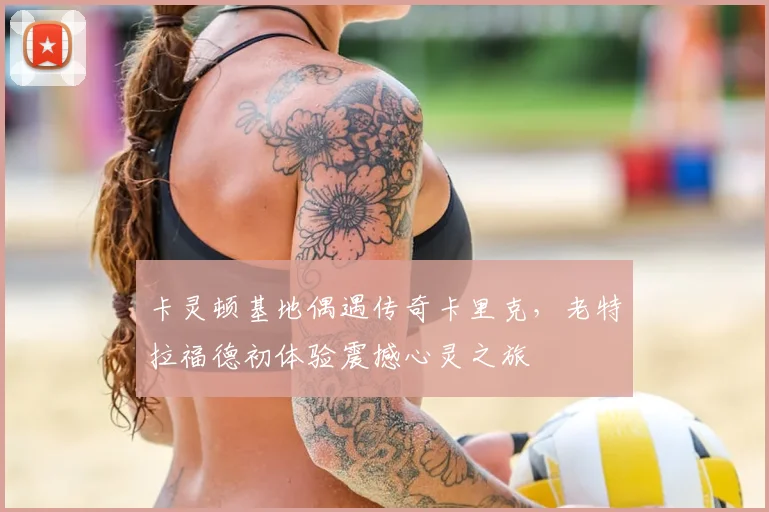 卡灵顿基地偶遇传奇卡里克，老特拉福德初体验震撼心灵之旅