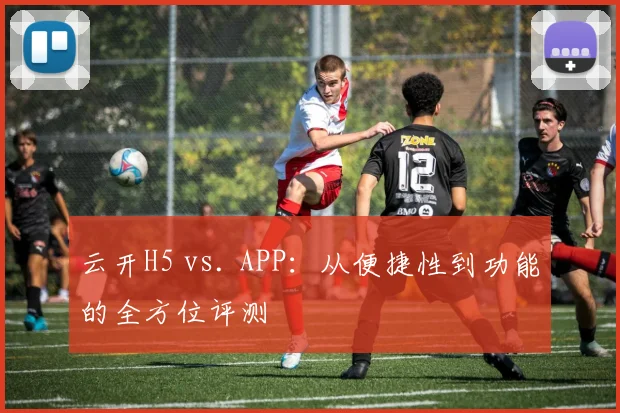 云开H5 vs. APP：从便捷性到功能的全方位评测