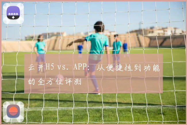 云开H5 vs. APP：从便捷性到功能的全方位评测