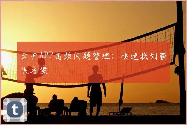 云开APP高频问题整理：快速找到解决方案