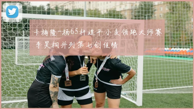 卡梅隆-杨65杆追平小麦领跑大师赛 李昊桐并列第七创佳绩